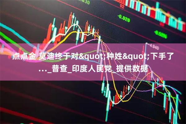 点点金 莫迪终于对"种姓"下手了…_普查_印度人民党_提供数据