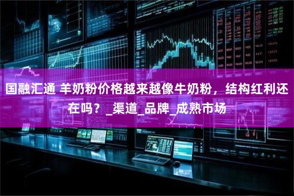 国融汇通 羊奶粉价格越来越像牛奶粉，结构红利还在吗？_渠道_品牌_成熟市场