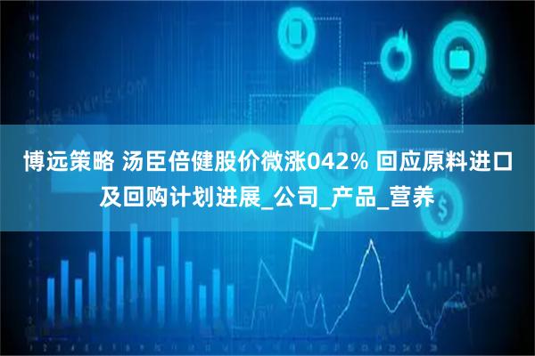 博远策略 汤臣倍健股价微涨042% 回应原料进口及回购计划进展_公司_产品_营养