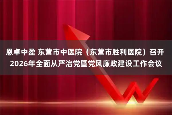 恩卓中盈 东营市中医院（东营市胜利医院）召开 2026年全面从严治党暨党风廉政建设工作会议