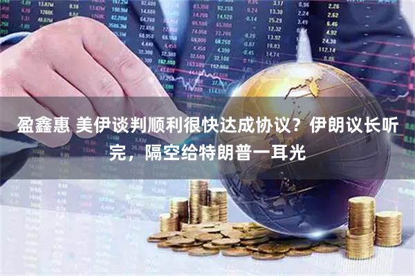 盈鑫惠 美伊谈判顺利很快达成协议？伊朗议长听完，隔空给特朗普一耳光