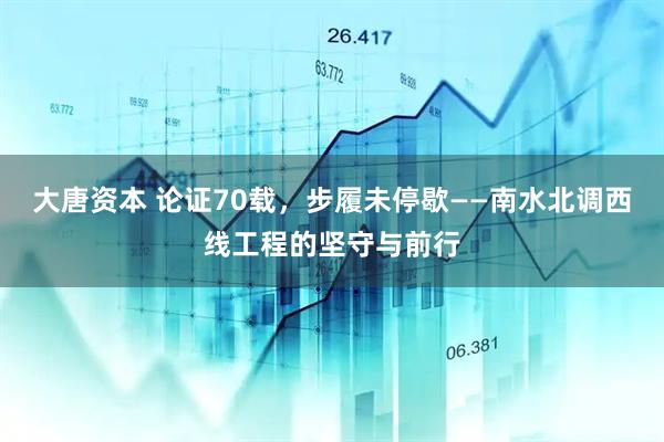 大唐资本 论证70载，步履未停歇——南水北调西线工程的坚守与前行