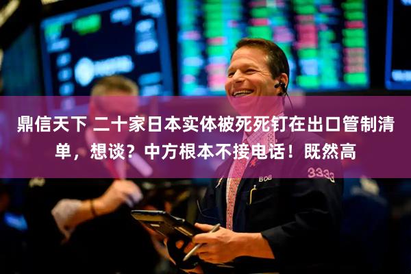 鼎信天下 二十家日本实体被死死钉在出口管制清单，想谈？中方根本不接电话！既然高