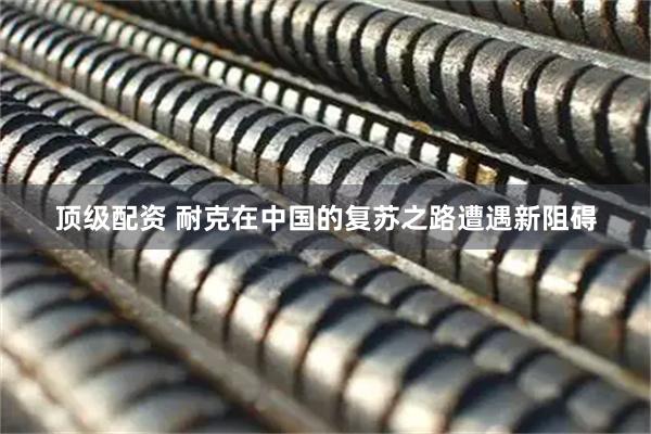 顶级配资 耐克在中国的复苏之路遭遇新阻碍