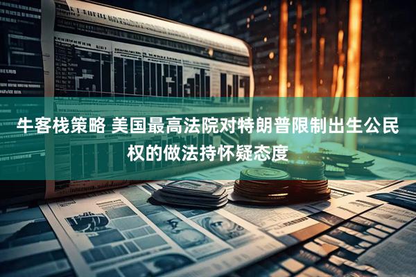 牛客栈策略 美国最高法院对特朗普限制出生公民权的做法持怀疑态度