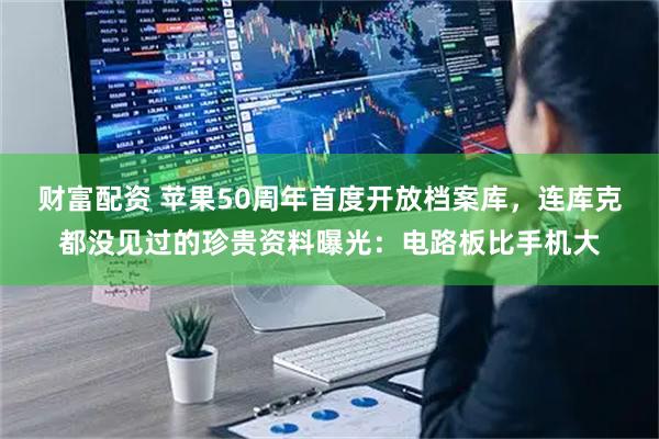 财富配资 苹果50周年首度开放档案库，连库克都没见过的珍贵资料曝光：电路板比手机大
