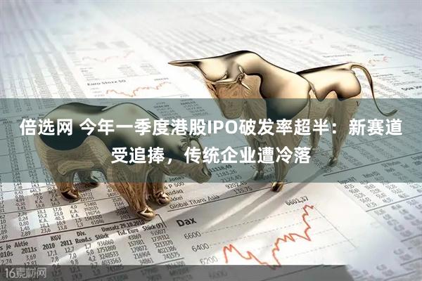 倍选网 今年一季度港股IPO破发率超半：新赛道受追捧，传统企业遭冷落