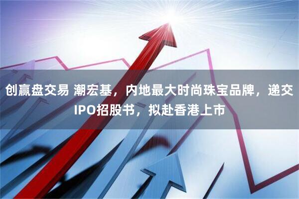 创赢盘交易 潮宏基，内地最大时尚珠宝品牌，递交IPO招股书，拟赴香港上市