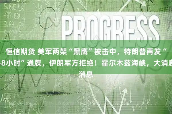 恒信期货 美军两架“黑鹰”被击中，特朗普再发“48小时”通牒，伊朗军方拒绝！霍尔木兹海峡，大消息