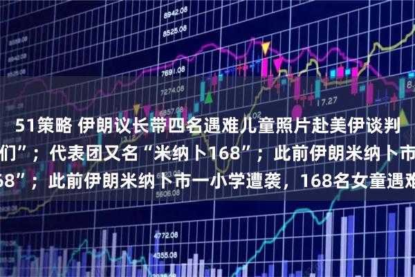51策略 伊朗议长带四名遇难儿童照片赴美伊谈判，配文“我的飞行同伴们”；代表团又名“米纳卜168”；此前伊朗米纳卜市一小学遭袭，168名女童遇难