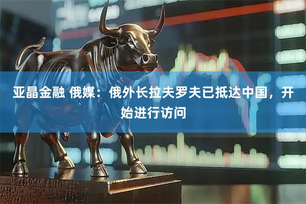 亚晶金融 俄媒：俄外长拉夫罗夫已抵达中国，开始进行访问