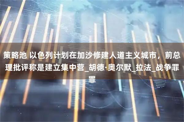 策略池 以色列计划在加沙修建人道主义城市，前总理批评称是建立集中营_胡德·奥尔默_拉法_战争罪